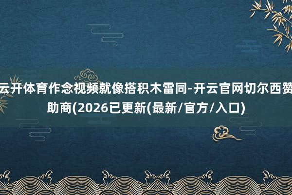 云开体育作念视频就像搭积木雷同-开云官网切尔西赞助商(2026已更新(最新/官方/入口)