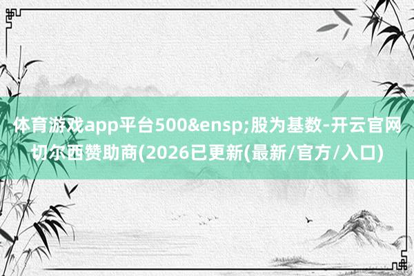 体育游戏app平台500&ensp;股为基数-开云官网切尔西赞助商(2026已更新(最新/官方/入口)