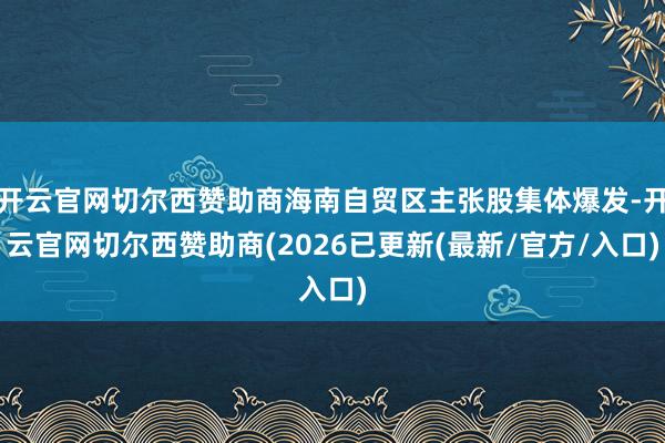 开云官网切尔西赞助商海南自贸区主张股集体爆发-开云官网切尔西赞助商(2026已更新(最新/官方/入口)
