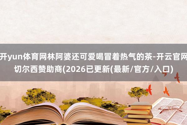 开yun体育网林阿婆还可爱喝冒着热气的茶-开云官网切尔西赞助商(2026已更新(最新/官方/入口)