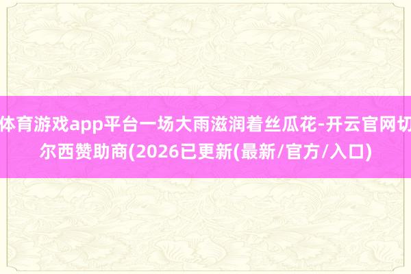 体育游戏app平台一场大雨滋润着丝瓜花-开云官网切尔西赞助商(2026已更新(最新/官方/入口)