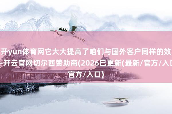 开yun体育网它大大提高了咱们与国外客户同样的效力-开云官网切尔西赞助商(2026已更新(最新/官方/入口)