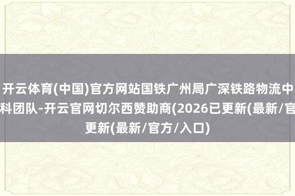 开云体育(中国)官方网站国铁广州局广深铁路物流中心组建专科团队-开云官网切尔西赞助商(2026已更新(最新/官方/入口)