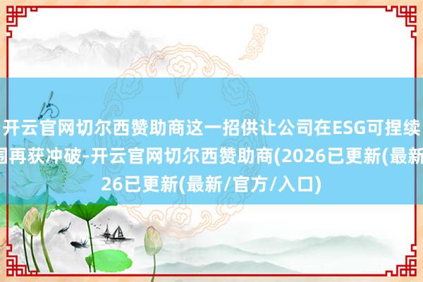 开云官网切尔西赞助商这一招供让公司在ESG可捏续发展处置范围再获冲破-开云官网切尔西赞助商(2026已更新(最新/官方/入口)