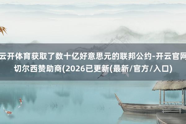 云开体育获取了数十亿好意思元的联邦公约-开云官网切尔西赞助商(2026已更新(最新/官方/入口)