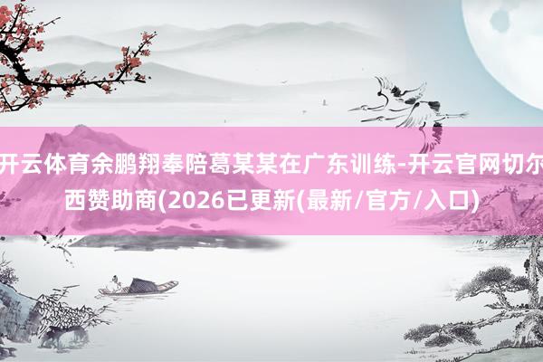 开云体育余鹏翔奉陪葛某某在广东训练-开云官网切尔西赞助商(2026已更新(最新/官方/入口)