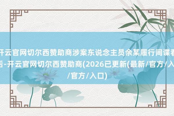 开云官网切尔西赞助商涉案东说念主员余某履行间谍看成后-开云官网切尔西赞助商(2026已更新(最新/官方/入口)