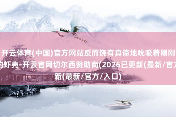 开云体育(中国)官方网站反而饶有真谛地吮吸着刚刚剥下来的虾壳-开云官网切尔西赞助商(2026已更新(最新/官方/入口)