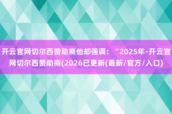 开云官网切尔西赞助商他却强调：“2025年-开云官网切尔西赞助商(2026已更新(最新/官方/入口)