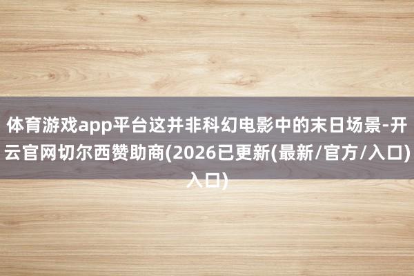 体育游戏app平台这并非科幻电影中的末日场景-开云官网切尔西赞助商(2026已更新(最新/官方/入口)