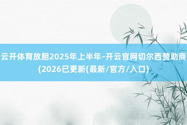 云开体育放胆2025年上半年-开云官网切尔西赞助商(2026已更新(最新/官方/入口)