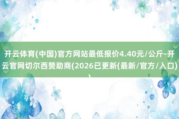 开云体育(中国)官方网站最低报价4.40元/公斤-开云官网切尔西赞助商(2026已更新(最新/官方/入口)