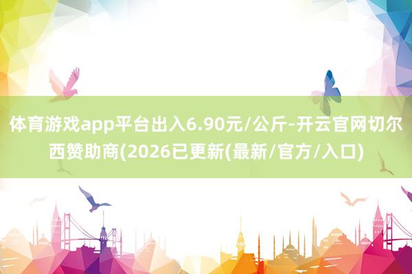 体育游戏app平台出入6.90元/公斤-开云官网切尔西赞助商(2026已更新(最新/官方/入口)