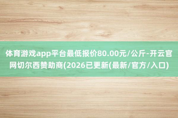体育游戏app平台最低报价80.00元/公斤-开云官网切尔西赞助商(2026已更新(最新/官方/入口)