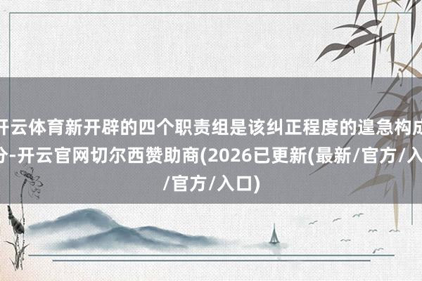 开云体育新开辟的四个职责组是该纠正程度的遑急构成部分-开云官网切尔西赞助商(2026已更新(最新/官方/入口)