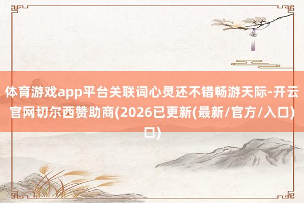 体育游戏app平台关联词心灵还不错畅游天际-开云官网切尔西赞助商(2026已更新(最新/官方/入口)