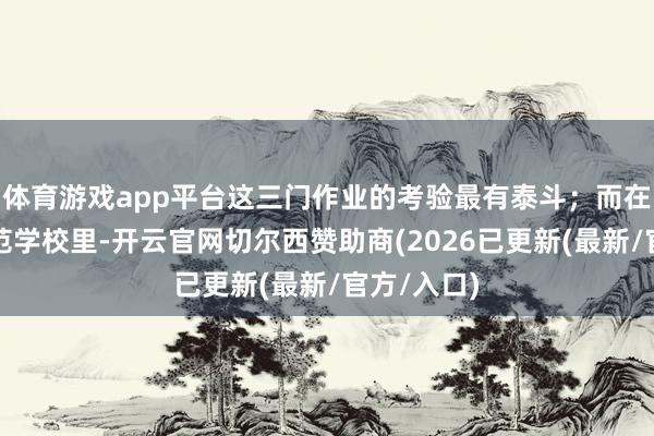 体育游戏app平台这三门作业的考验最有泰斗；而在咱们这师范学校里-开云官网切尔西赞助商(2026已更新(最新/官方/入口)
