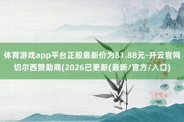 体育游戏app平台正股最新价为81.88元-开云官网切尔西赞助商(2026已更新(最新/官方/入口)