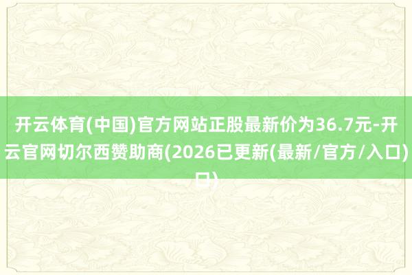 开云体育(中国)官方网站正股最新价为36.7元-开云官网切尔西赞助商(2026已更新(最新/官方/入口)