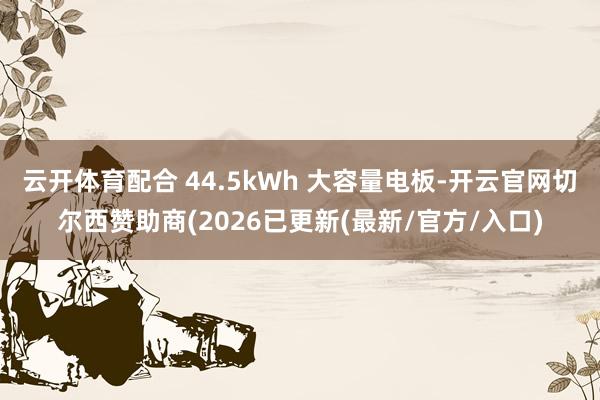 云开体育配合 44.5kWh 大容量电板-开云官网切尔西赞助商(2026已更新(最新/官方/入口)