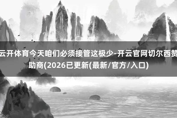 云开体育今天咱们必须接管这极少-开云官网切尔西赞助商(2026已更新(最新/官方/入口)
