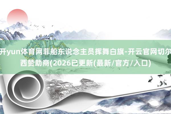 开yun体育网菲船东说念主员挥舞白旗-开云官网切尔西赞助商(2026已更新(最新/官方/入口)