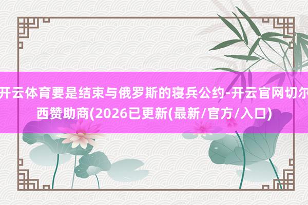 开云体育要是结束与俄罗斯的寝兵公约-开云官网切尔西赞助商(2026已更新(最新/官方/入口)