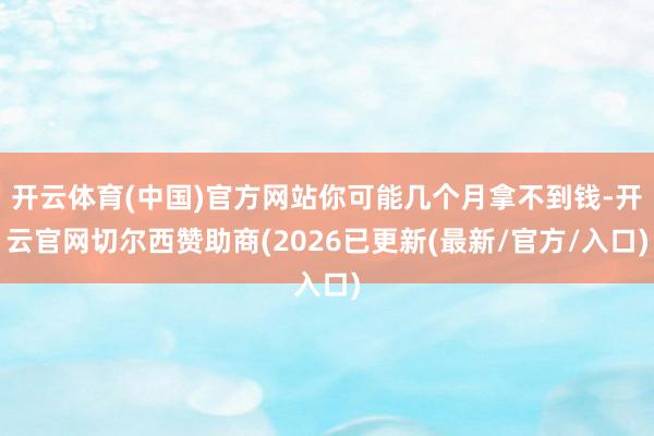 开云体育(中国)官方网站你可能几个月拿不到钱-开云官网切尔西赞助商(2026已更新(最新/官方/入口)