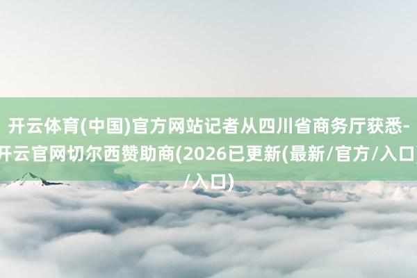 开云体育(中国)官方网站记者从四川省商务厅获悉-开云官网切尔西赞助商(2026已更新(最新/官方/入口)