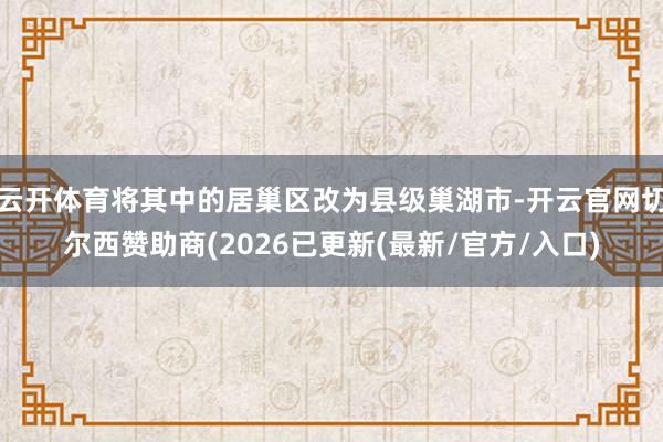 云开体育将其中的居巢区改为县级巢湖市-开云官网切尔西赞助商(2026已更新(最新/官方/入口)