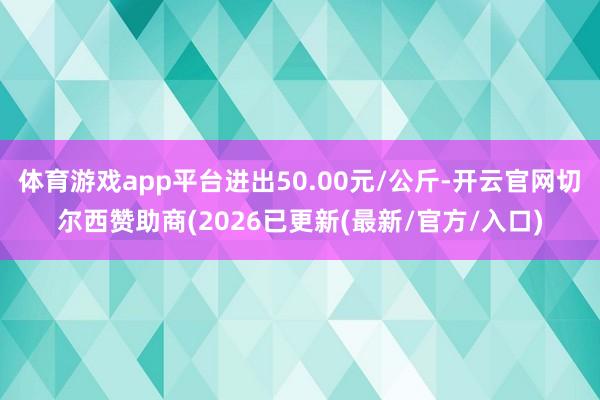 体育游戏app平台进出50.00元/公斤-开云官网切尔西赞助商(2026已更新(最新/官方/入口)