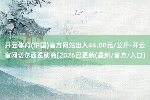 开云体育(中国)官方网站出入44.00元/公斤-开云官网切尔西赞助商(2026已更新(最新/官方/入口)