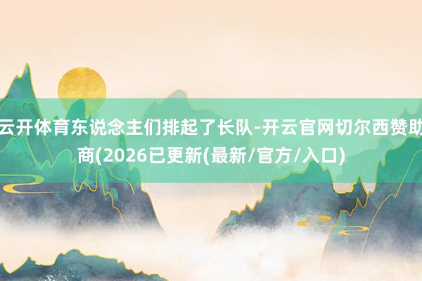 云开体育东说念主们排起了长队-开云官网切尔西赞助商(2026已更新(最新/官方/入口)