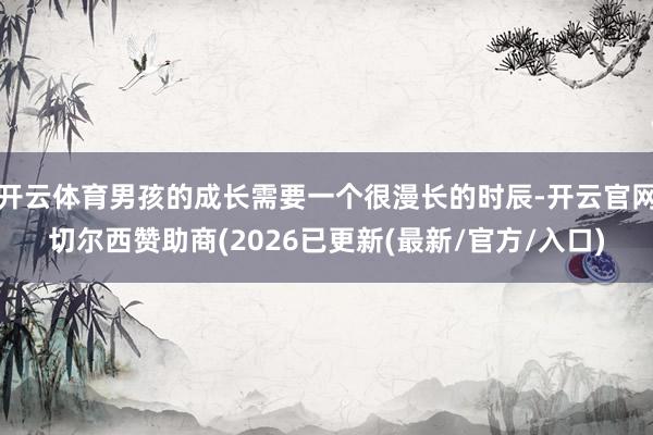 开云体育男孩的成长需要一个很漫长的时辰-开云官网切尔西赞助商(2026已更新(最新/官方/入口)