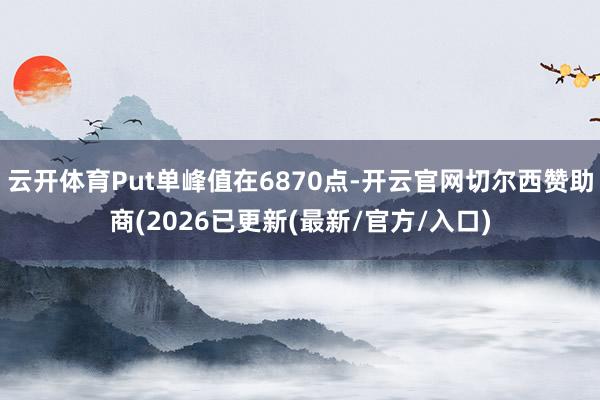 云开体育Put单峰值在6870点-开云官网切尔西赞助商(2026已更新(最新/官方/入口)
