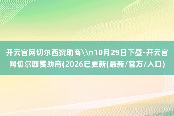 开云官网切尔西赞助商\n10月29日下昼-开云官网切尔西赞助商(2026已更新(最新/官方/入口)