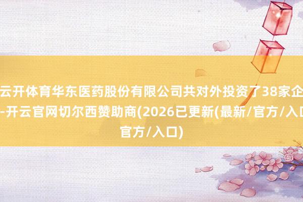 云开体育华东医药股份有限公司共对外投资了38家企业-开云官网切尔西赞助商(2026已更新(最新/官方/入口)