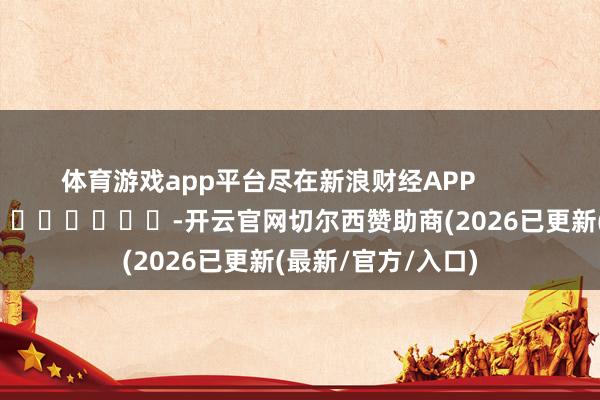体育游戏app平台尽在新浪财经APP            													-开云官网切尔西赞助商(2026已更新(最新/官方/入口)