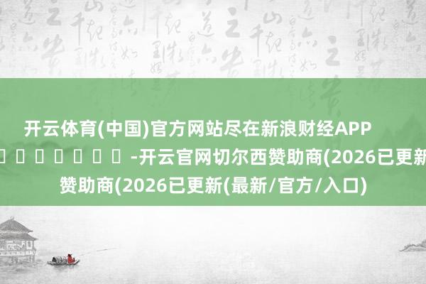 开云体育(中国)官方网站尽在新浪财经APP            													-开云官网切尔西赞助商(2026已更新(最新/官方/入口)