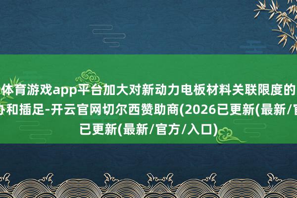体育游戏app平台加大对新动力电板材料关联限度的前瞻性操办和插足-开云官网切尔西赞助商(2026已更新(最新/官方/入口)