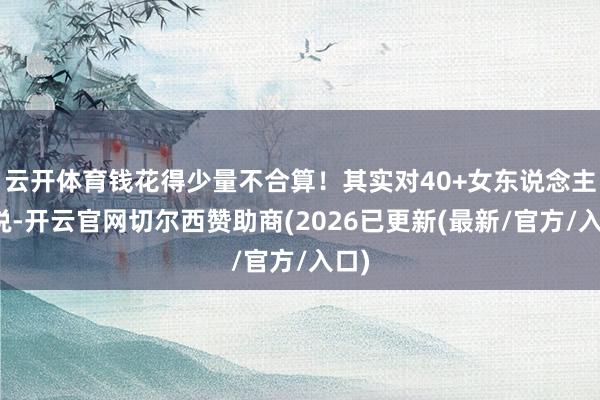 云开体育钱花得少量不合算！其实对40+女东说念主来说-开云官网切尔西赞助商(2026已更新(最新/官方/入口)