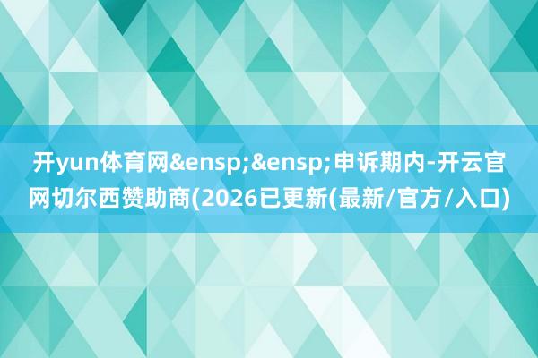 开yun体育网&ensp;&ensp;申诉期内-开云官网切尔西赞助商(2026已更新(最新/官方/入口)