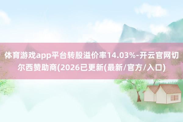 体育游戏app平台转股溢价率14.03%-开云官网切尔西赞助商(2026已更新(最新/官方/入口)