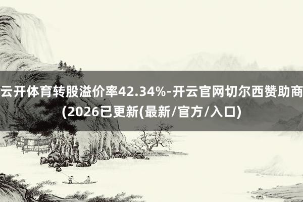 云开体育转股溢价率42.34%-开云官网切尔西赞助商(2026已更新(最新/官方/入口)