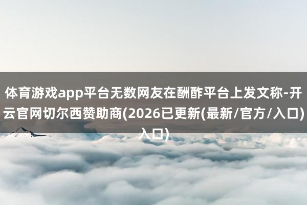 体育游戏app平台无数网友在酬酢平台上发文称-开云官网切尔西赞助商(2026已更新(最新/官方/入口)