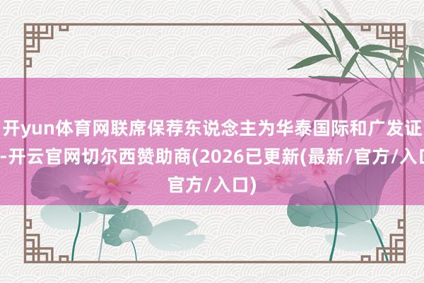 开yun体育网联席保荐东说念主为华泰国际和广发证券-开云官网切尔西赞助商(2026已更新(最新/官方/入口)