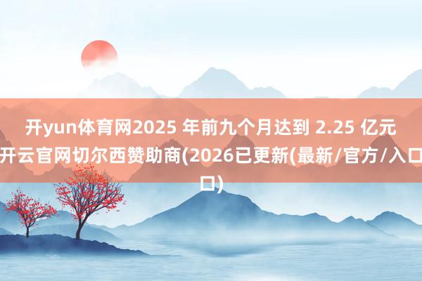 开yun体育网2025 年前九个月达到 2.25 亿元-开云官网切尔西赞助商(2026已更新(最新/官方/入口)