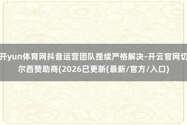 开yun体育网抖音运营团队捏续严格解决-开云官网切尔西赞助商(2026已更新(最新/官方/入口)