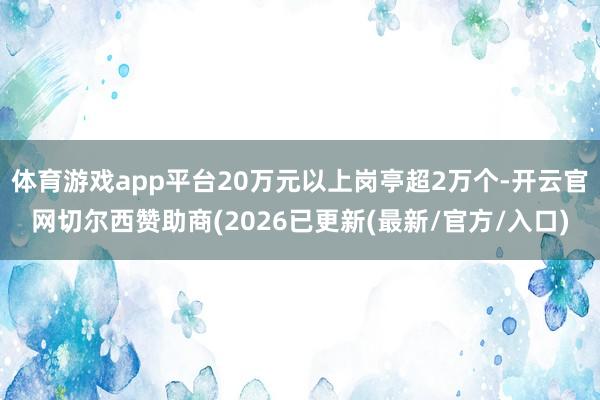 体育游戏app平台20万元以上岗亭超2万个-开云官网切尔西赞助商(2026已更新(最新/官方/入口)